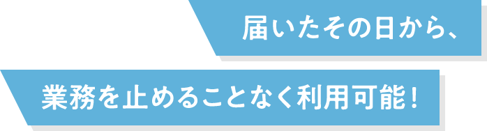 届いたその⽇から、業務を⽌めることなく利⽤可能！