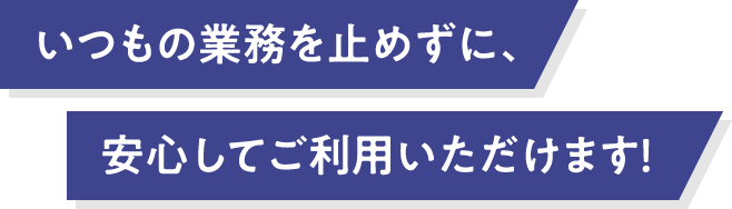 いつもの業務を⽌めずに、安心してご利用いただけます！
