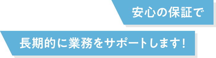 安⼼の保証で⻑期的に業務をサポートします！